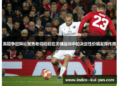 英超争冠舆论聚焦老将经验在关键战役中的决定性价值发挥作用