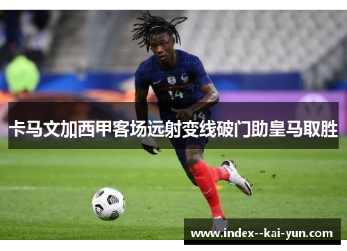 卡马文加西甲客场远射变线破门助皇马取胜 卡马文加西甲客场远射变线破门助皇马取胜