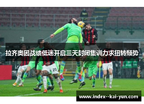 拉齐奥因战绩低迷开启三天封闭集训力求扭转颓势