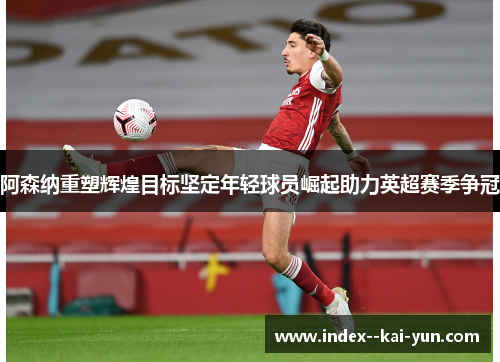 阿森纳重塑辉煌目标坚定年轻球员崛起助力英超赛季争冠