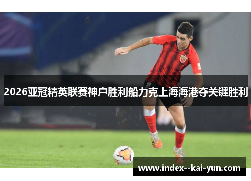 2026亚冠精英联赛神户胜利船力克上海海港夺关键胜利