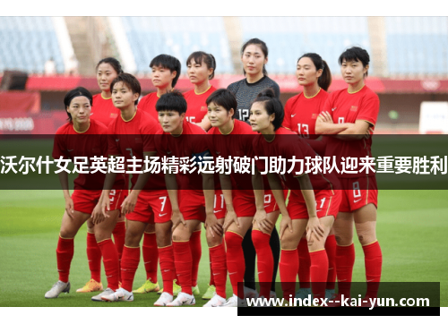 沃尔什女足英超主场精彩远射破门助力球队迎来重要胜利 沃尔什女足英超主场精彩远射破门助力球队迎来重要胜利
