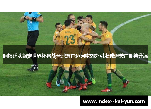 阿根廷队敲定世界杯备战营地落户迈阿密郊外引发球迷关注期待升温