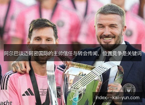 阿尔巴谈迈阿密国际的主帅信任与转会传闻,位置竞争是关键词 阿尔巴谈迈阿密国际的主帅信任与转会传闻,位置竞争是关键词